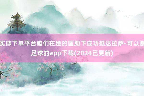 买球下单平台咱们在她的匡助下成功抵达拉萨-可以赌足球的app下载(2024已更新)