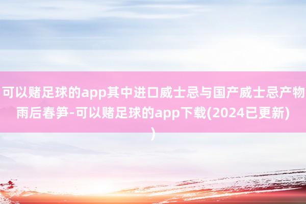 可以赌足球的app其中进口威士忌与国产威士忌产物雨后春笋-可以赌足球的app下载(2024已更新)