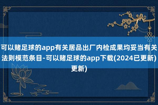 可以赌足球的app有关居品出厂内检成果均妥当有关法则模范条目-可以赌足球的app下载(2024已更新)