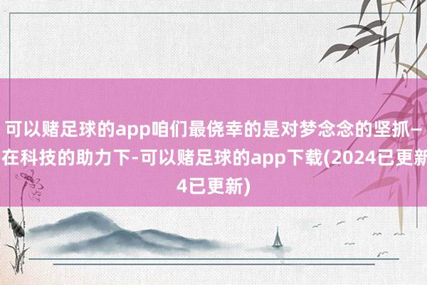 可以赌足球的app咱们最侥幸的是对梦念念的坚抓——在科技的助力下-可以赌足球的app下载(2024已更新)