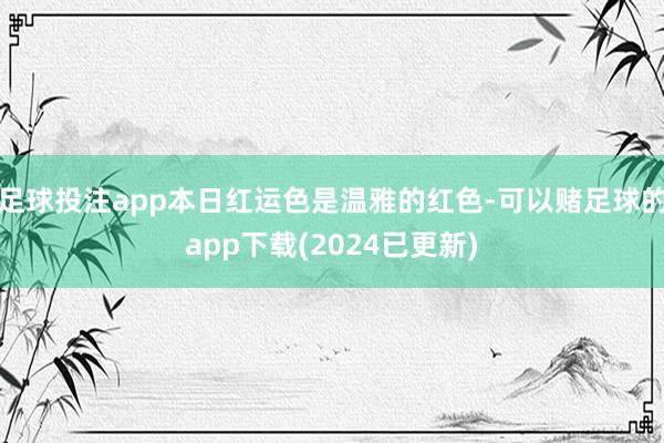 足球投注app本日红运色是温雅的红色-可以赌足球的app下载(2024已更新)