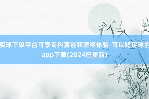 买球下单平台可享专科赛谈和漂移体验-可以赌足球的app下载(2024已更新)