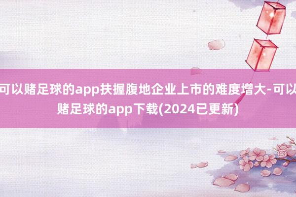 可以赌足球的app扶握腹地企业上市的难度增大-可以赌足球的app下载(2024已更新)