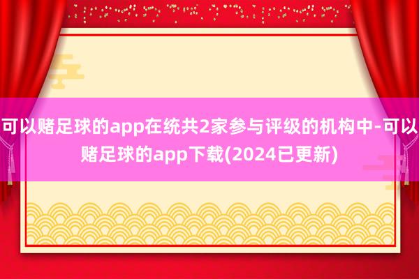 可以赌足球的app在统共2家参与评级的机构中-可以赌足球的app下载(2024已更新)