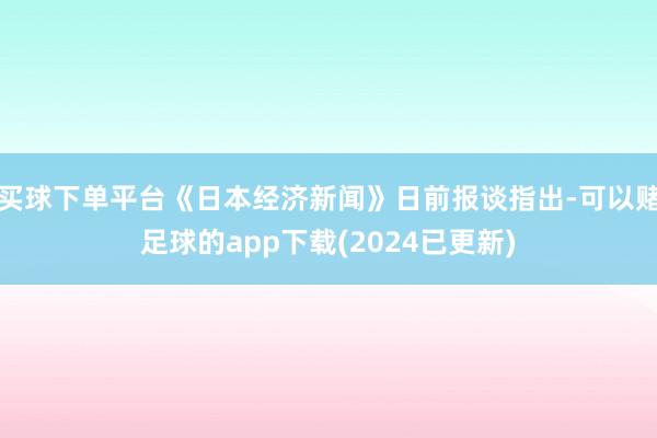 买球下单平台《日本经济新闻》日前报谈指出-可以赌足球的app下载(2024已更新)