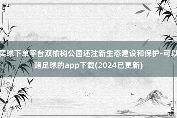 买球下单平台双榆树公园还注新生态建设和保护-可以赌足球的app下载(2024已更新)