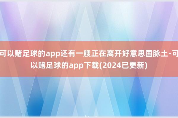 可以赌足球的app还有一艘正在离开好意思国脉土-可以赌足球的app下载(2024已更新)
