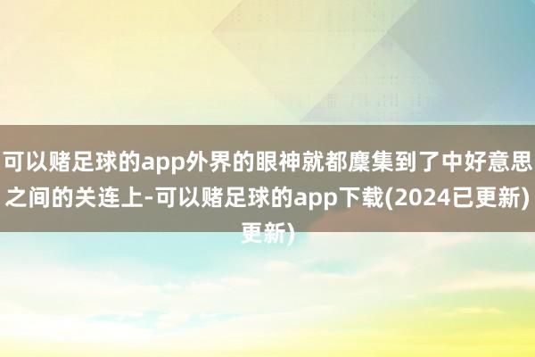 可以赌足球的app外界的眼神就都麇集到了中好意思之间的关连上-可以赌足球的app下载(2024已更新)