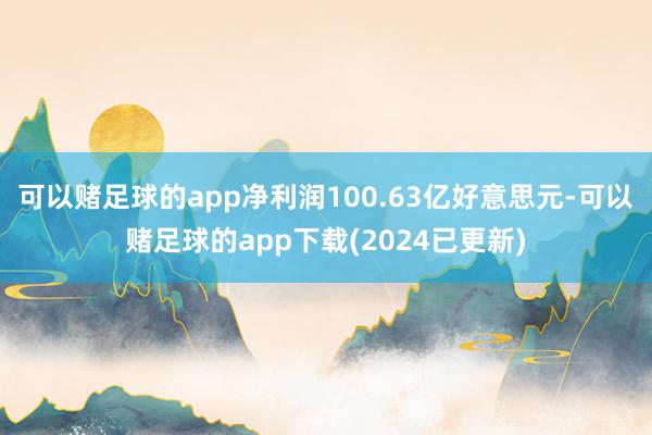 可以赌足球的app净利润100.63亿好意思元-可以赌足球的app下载(2024已更新)