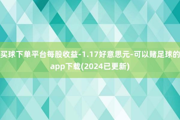 买球下单平台每股收益-1.17好意思元-可以赌足球的app下载(2024已更新)