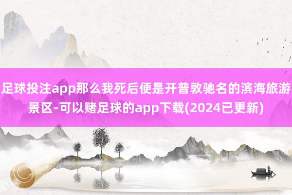 足球投注app那么我死后便是开普敦驰名的滨海旅游景区-可以赌足球的app下载(2024已更新)