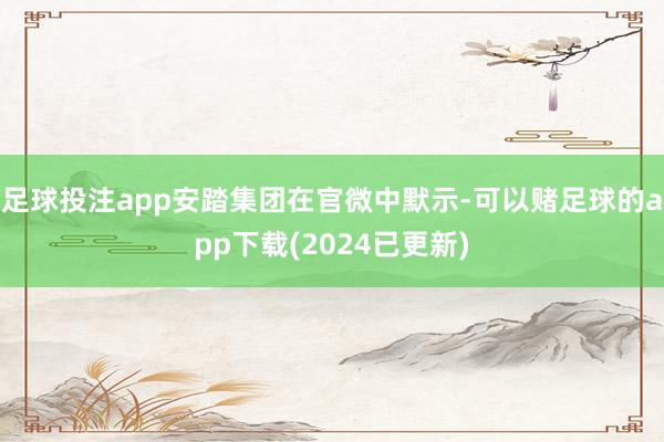 足球投注app安踏集团在官微中默示-可以赌足球的app下载(2024已更新)