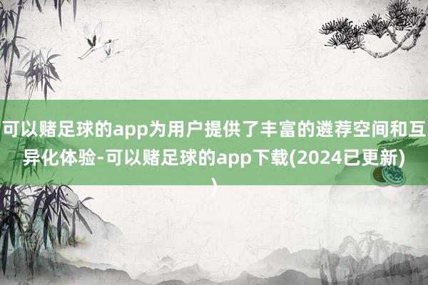 可以赌足球的app为用户提供了丰富的遴荐空间和互异化体验-可以赌足球的app下载(2024已更新)