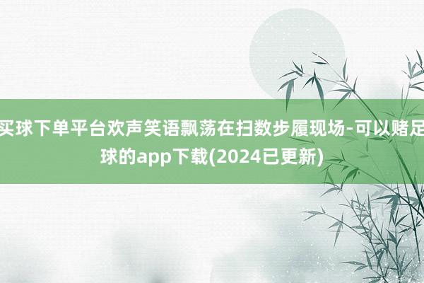 买球下单平台欢声笑语飘荡在扫数步履现场-可以赌足球的app下载(2024已更新)