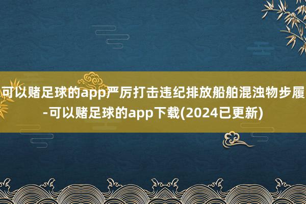 可以赌足球的app严厉打击违纪排放船舶混浊物步履-可以赌足球的app下载(2024已更新)