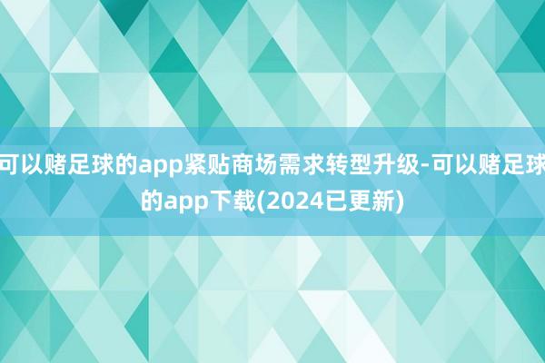 可以赌足球的app紧贴商场需求转型升级-可以赌足球的app下载(2024已更新)