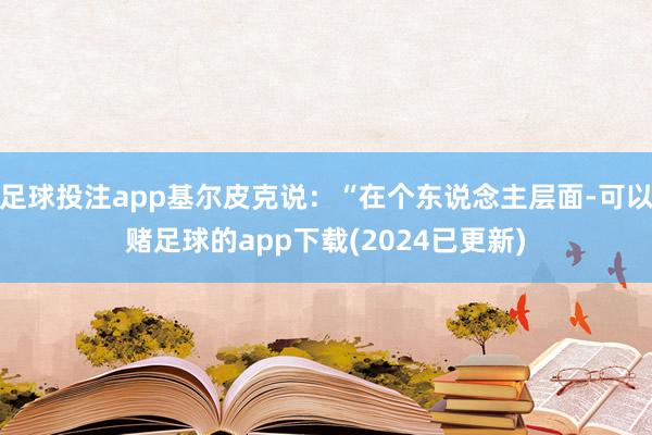 足球投注app基尔皮克说：“在个东说念主层面-可以赌足球的app下载(2024已更新)
