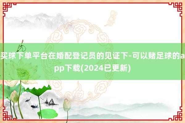 买球下单平台在婚配登记员的见证下-可以赌足球的app下载(2024已更新)
