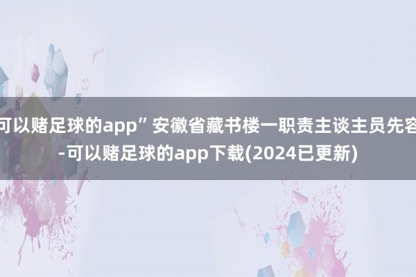 可以赌足球的app”安徽省藏书楼一职责主谈主员先容-可以赌足球的app下载(2024已更新)