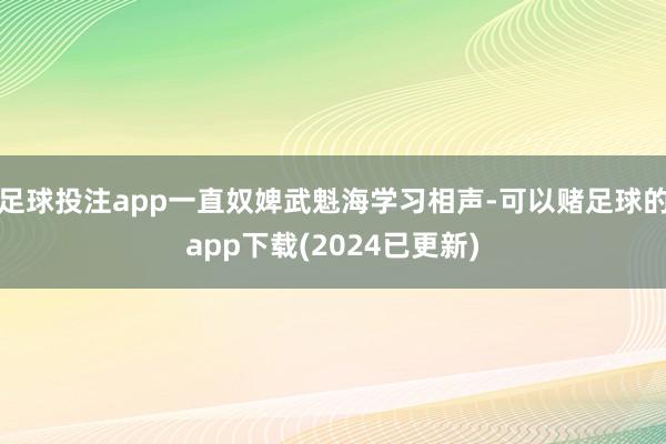 足球投注app一直奴婢武魁海学习相声-可以赌足球的app下载(2024已更新)