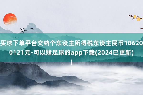 买球下单平台交纳个东谈主所得税东谈主民币106200121元-可以赌足球的app下载(2024已更新)