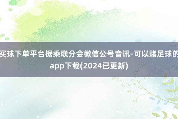 买球下单平台据乘联分会微信公号音讯-可以赌足球的app下载(2024已更新)