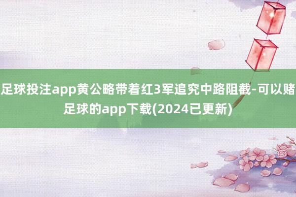 足球投注app黄公略带着红3军追究中路阻截-可以赌足球的app下载(2024已更新)