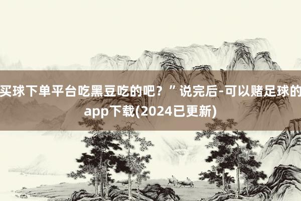 买球下单平台吃黑豆吃的吧？”说完后-可以赌足球的app下载(2024已更新)