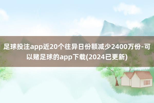 足球投注app近20个往异日份额减少2400万份-可以赌足球的app下载(2024已更新)