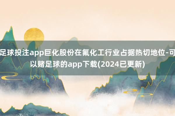 足球投注app巨化股份在氟化工行业占据热切地位-可以赌足球的app下载(2024已更新)