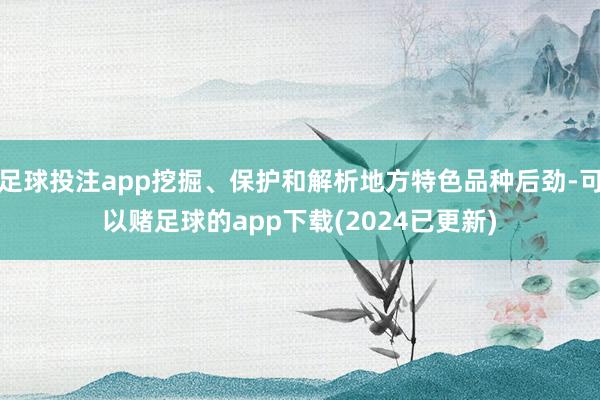足球投注app挖掘、保护和解析地方特色品种后劲-可以赌足球的app下载(2024已更新)