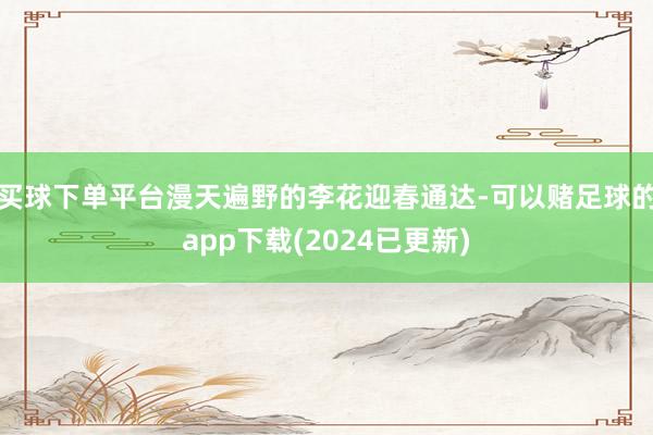 买球下单平台漫天遍野的李花迎春通达-可以赌足球的app下载(2024已更新)