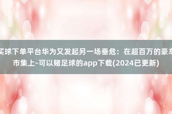 买球下单平台华为又发起另一场垂危：在超百万的豪车市集上-可以赌足球的app下载(2024已更新)
