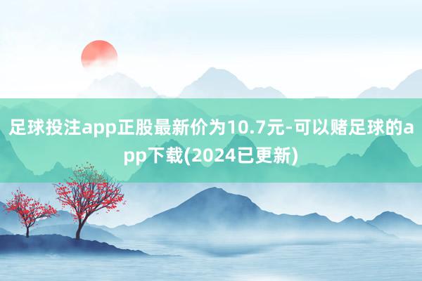 足球投注app正股最新价为10.7元-可以赌足球的app下载(2024已更新)