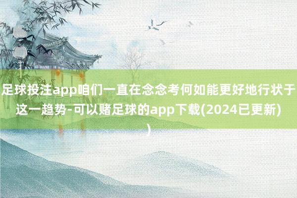 足球投注app咱们一直在念念考何如能更好地行状于这一趋势-可以赌足球的app下载(2024已更新)