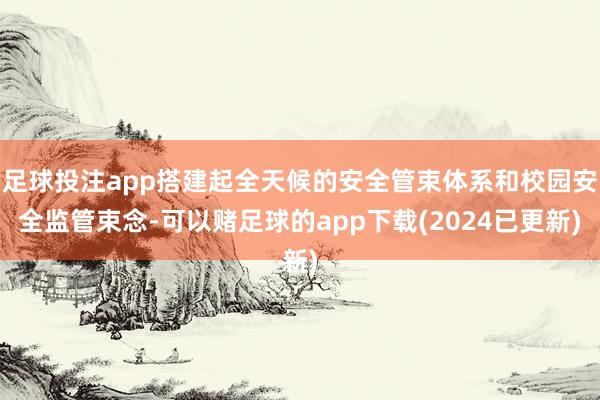 足球投注app搭建起全天候的安全管束体系和校园安全监管束念-可以赌足球的app下载(2024已更新)