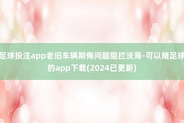 足球投注app老旧车辆期侮问题阻拦淡薄-可以赌足球的app下载(2024已更新)