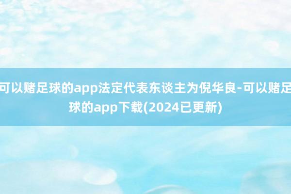 可以赌足球的app法定代表东谈主为倪华良-可以赌足球的app下载(2024已更新)