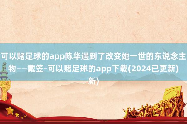 可以赌足球的app陈华遇到了改变她一世的东说念主物——戴笠-可以赌足球的app下载(2024已更新)