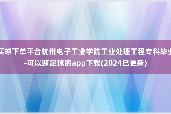 买球下单平台杭州电子工业学院工业处理工程专科毕业-可以赌足球的app下载(2024已更新)