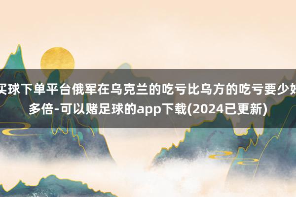 买球下单平台俄军在乌克兰的吃亏比乌方的吃亏要少好多倍-可以赌足球的app下载(2024已更新)