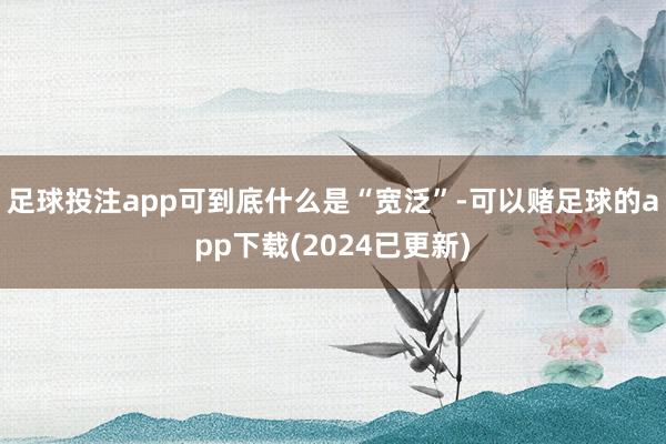 足球投注app可到底什么是“宽泛”-可以赌足球的app下载(2024已更新)
