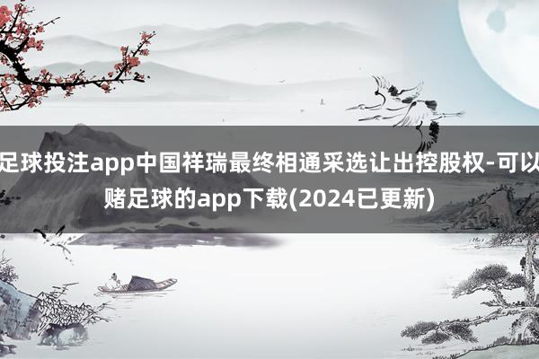 足球投注app中国祥瑞最终相通采选让出控股权-可以赌足球的app下载(2024已更新)