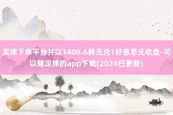 买球下单平台并以1406.6韩元兑1好意思元收盘-可以赌足球的app下载(2024已更新)