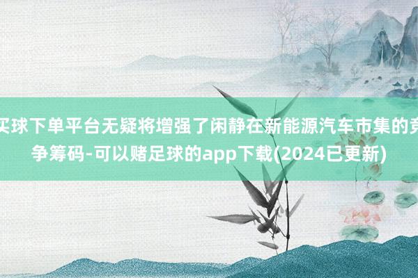 买球下单平台无疑将增强了闲静在新能源汽车市集的竞争筹码-可以赌足球的app下载(2024已更新)