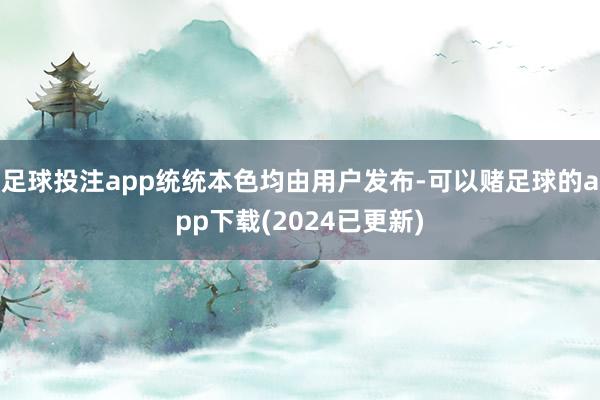足球投注app统统本色均由用户发布-可以赌足球的app下载(2024已更新)