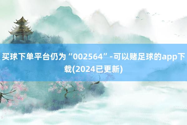 买球下单平台仍为“002564”-可以赌足球的app下载(2024已更新)