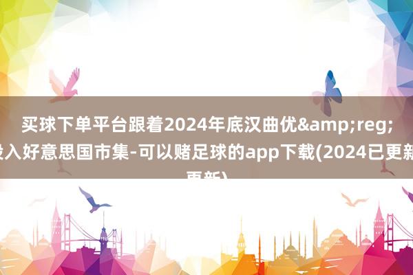 买球下单平台跟着2024年底汉曲优&reg;投入好意思国市集-可以赌足球的app下载(2024已更新)