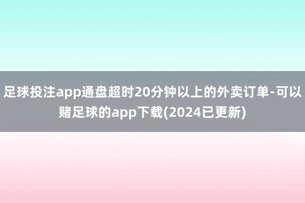 足球投注app通盘超时20分钟以上的外卖订单-可以赌足球的app下载(2024已更新)