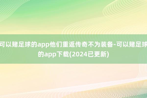 可以赌足球的app他们重返传奇不为装备-可以赌足球的app下载(2024已更新)